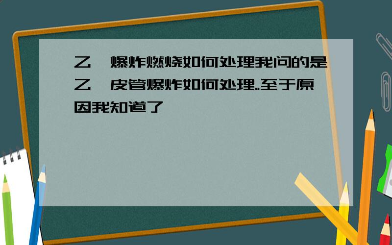 乙炔爆炸燃烧如何处理我问的是乙炔皮管爆炸如何处理。至于原因我知道了