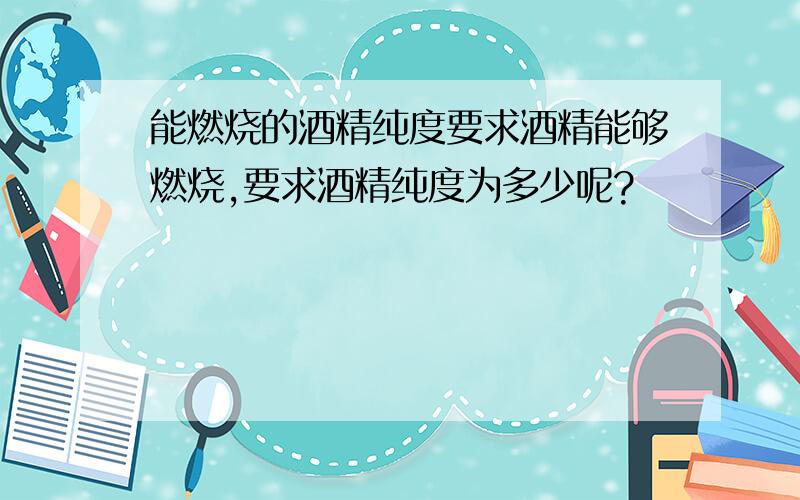 能燃烧的酒精纯度要求酒精能够燃烧,要求酒精纯度为多少呢?