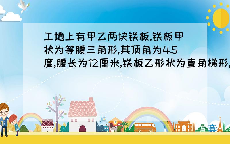 工地上有甲乙两块铁板.铁板甲状为等腰三角形,其顶角为45度,腰长为12厘米,铁板乙形状为直角梯形,两底边长分别为 4厘米 10厘米 且有一内角为60度 现在我们把它们任意翻转 分别试图从一个直