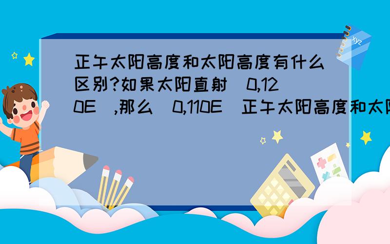 正午太阳高度和太阳高度有什么区别?如果太阳直射（0,120E）,那么（0,110E）正午太阳高度和太阳高度分别是?