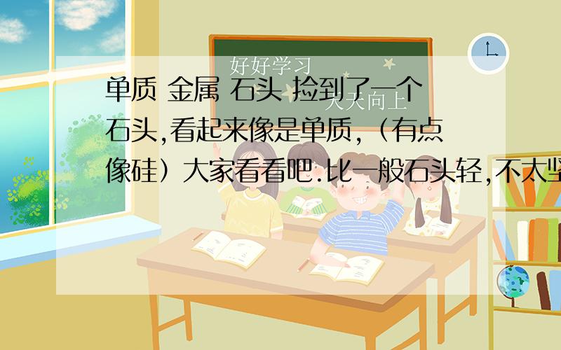 单质 金属 石头 捡到了一个石头,看起来像是单质,（有点像硅）大家看看吧.比一般石头轻,不太坚固