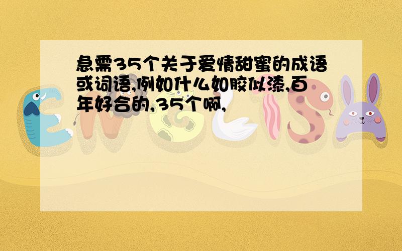 急需35个关于爱情甜蜜的成语或词语,例如什么如胶似漆,百年好合的,35个啊,