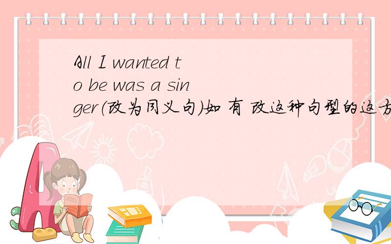 All I wanted to be was a singer（改为同义句）如 有 改这种句型的这方面的说明,还望能说说．．某楼的,这是书上的题,还有,能翻译这句话下,我还不清楚是什么意思..因为为什么在句子前面加上All呢