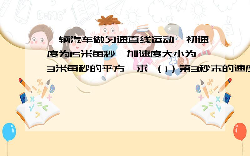 一辆汽车做匀速直线运动,初速度为15米每秒,加速度大小为3米每秒的平方,求 （1）第3秒末的速度有公式最好有图,