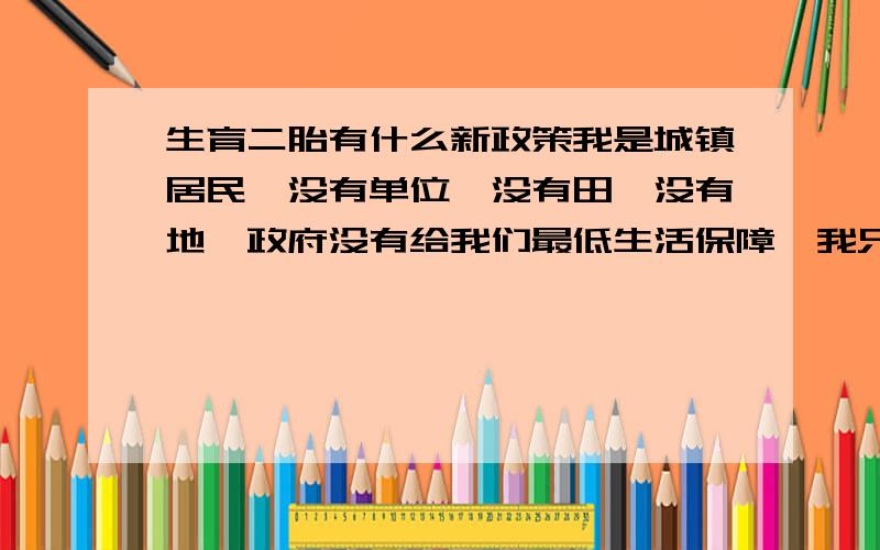 生育二胎有什么新政策我是城镇居民,没有单位,没有田、没有地,政府没有给我们最低生活保障,我只能靠打短工来维持一家人的生计,现在生育了二胎,请问国家对我们这一特殊群体有什么新政