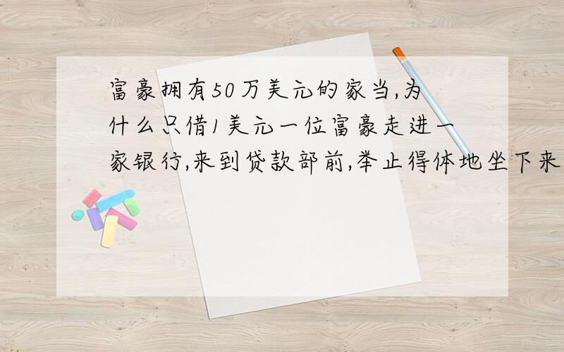 富豪拥有50万美元的家当,为什么只借1美元一位富豪走进一家银行,来到贷款部前,举止得体地坐下来.    “先生,你有什么事需要我们服务吗?”贷款部经理一边打量着来者,一边热情地问道.    “