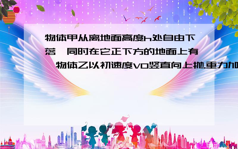 物体甲从离地面高度h处自由下落,同时在它正下方的地面上有一物体乙以初速度V0竖直向上抛.重力加速度为g,不计空气阻力,两物体均看作质点.（1）要使两物体在空中相碰,乙的初速度V0应该满