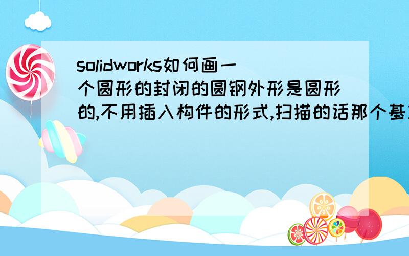 solidworks如何画一个圆形的封闭的圆钢外形是圆形的,不用插入构件的形式,扫描的话那个基准面不好弄