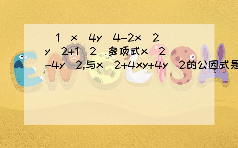 （1）x^4y^4-2x^2y^2+1（2）多项式x^2-4y^2,与x^2+4xy+4y^2的公因式是（ ）A.X^2-4Y^2 B.X+2Y C.X-2Y D(X+2Y)(X-2Y)