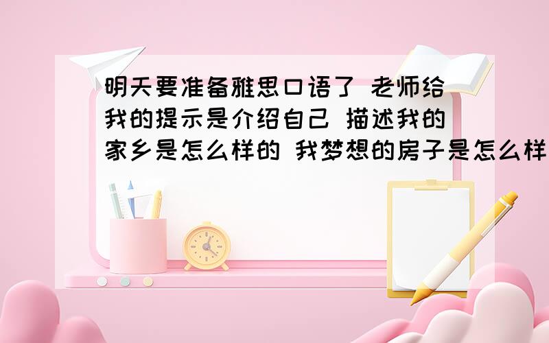 明天要准备雅思口语了 老师给我的提示是介绍自己 描述我的家乡是怎么样的 我梦想的房子是怎么样的但只有15分钟描述 实在让我头疼啊