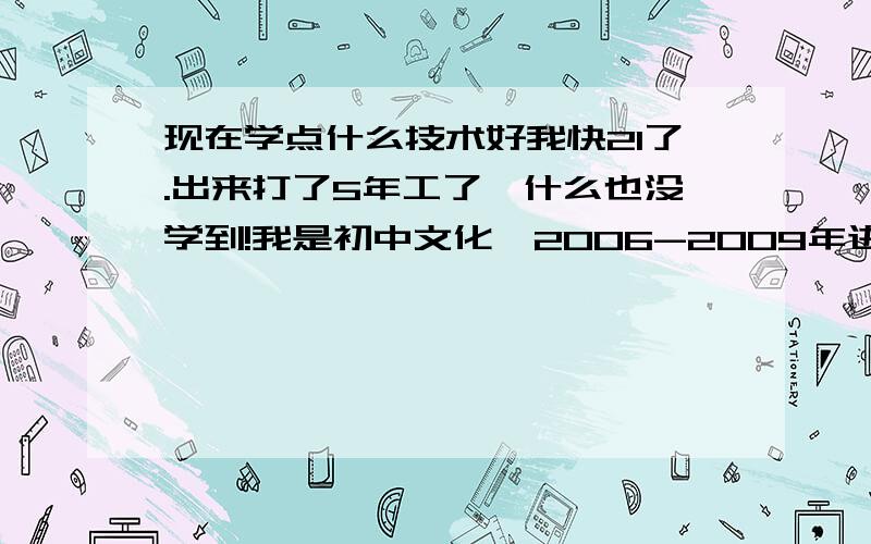 现在学点什么技术好我快21了.出来打了5年工了,什么也没学到!我是初中文化,2006-2009年进得就是些鞋厂之类得.2010年到现在做是物流（搬运工）,比较失败的种,自己想去学开车,爸不愿意让我去.