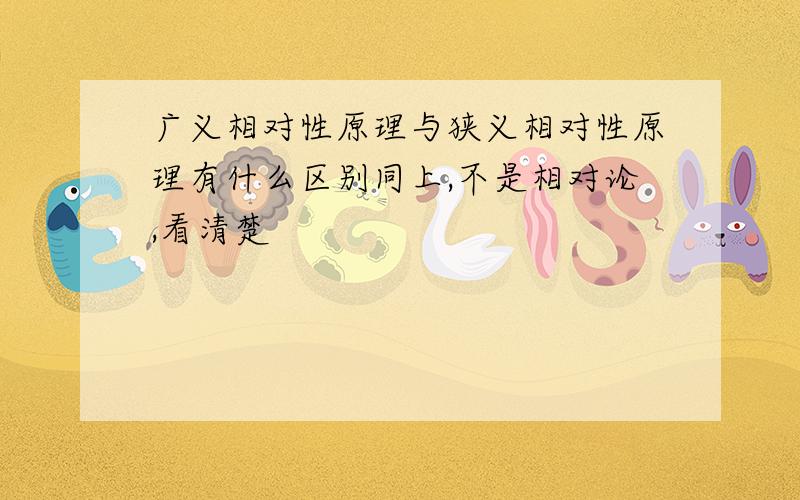 广义相对性原理与狭义相对性原理有什么区别同上,不是相对论,看清楚