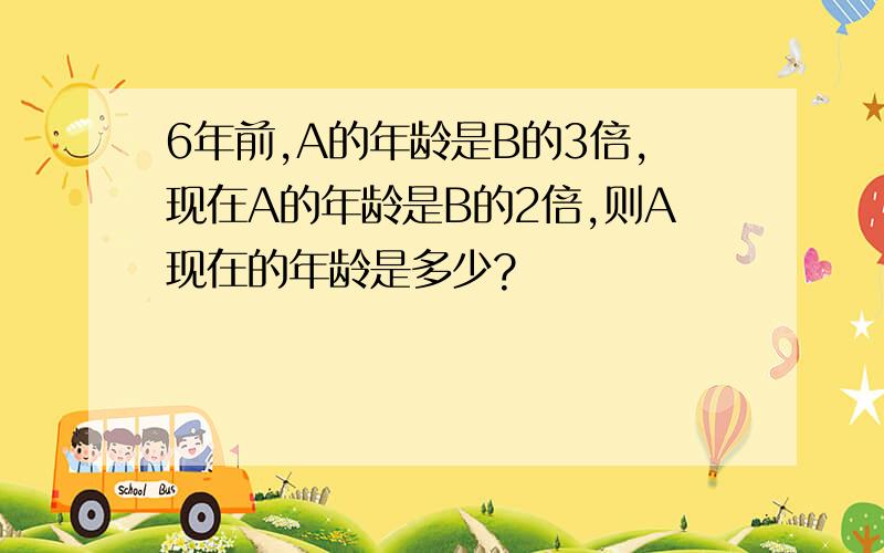 6年前,A的年龄是B的3倍,现在A的年龄是B的2倍,则A现在的年龄是多少?