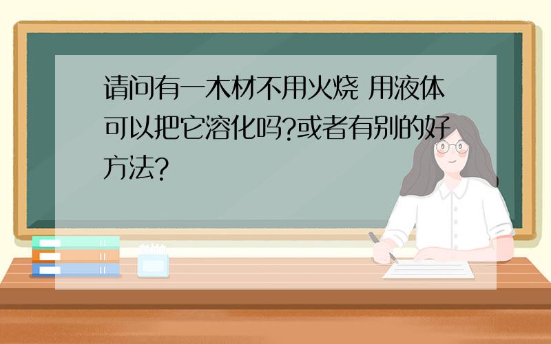 请问有一木材不用火烧 用液体可以把它溶化吗?或者有别的好方法?