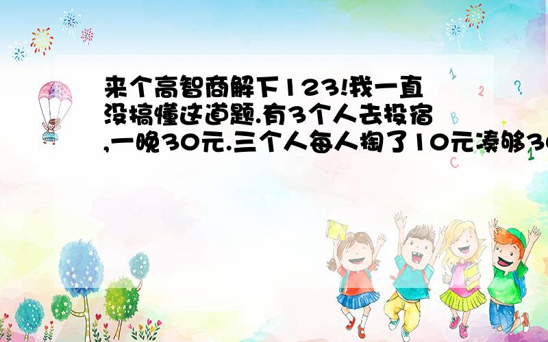 来个高智商解下123!我一直没搞懂这道题.有3个人去投宿,一晚30元.三个人每人掏了10元凑够30元交给了老板.后来老板说今天优惠只要25元就够了,拿出5元命令服务生退还给他们,服务生偷偷藏起