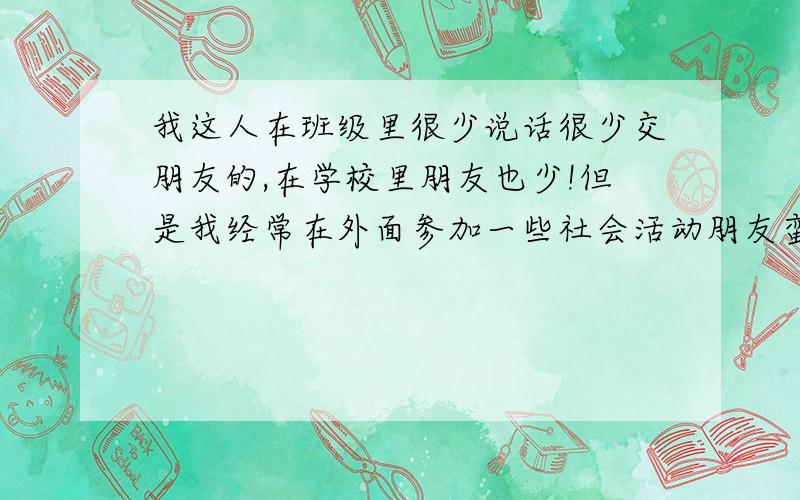 我这人在班级里很少说话很少交朋友的,在学校里朋友也少!但是我经常在外面参加一些社会活动朋友蛮多的很丰富,可这样一来班上的一些同学就看我不爽了.觉得我很高傲很冷淡,男男女女都