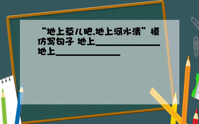 “地上草儿肥,地上河水清”模仿写句子 地上＿＿＿＿＿＿＿地上＿＿＿＿＿＿＿