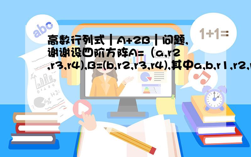 高数行列式｜A+2B｜问题,谢谢设四阶方阵A=（a,r2,r3,r4),B=(b,r2,r3,r4),其中a,b,r1,r2,r3均为四维列向量,且｜A｜=4,｜B｜=1,则｜A+2B｜=?希望能提供详细解答,谢谢.