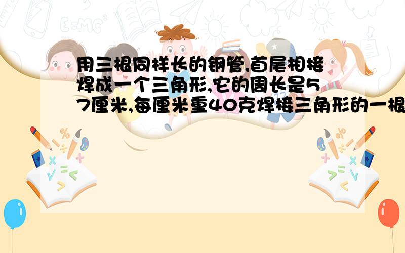 用三根同样长的钢管,首尾相接焊成一个三角形,它的周长是57厘米,每厘米重40克焊接三角形的一根钢管有多重?说明解题思路!