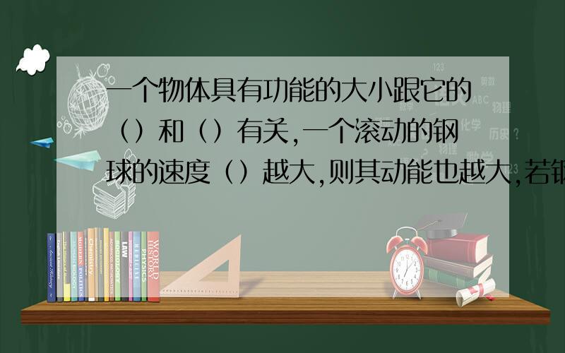 一个物体具有功能的大小跟它的（）和（）有关,一个滚动的钢球的速度（）越大,则其动能也越大,若钢球在水平面上做匀速运动,则其动能（）