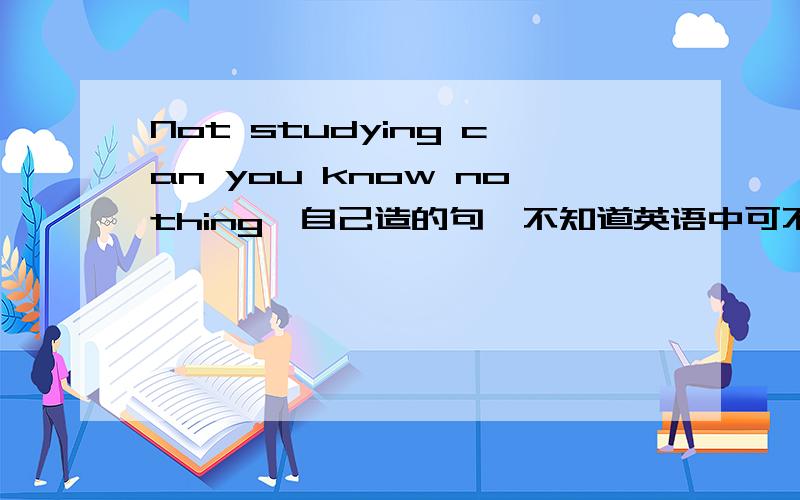 Not studying can you know nothing,自己造的句,不知道英语中可不可以这样说.是不是Not 提前句子就要倒装?所以就can you 而不是you can?不学习,什么都会不知道.当时我觉得应该加will表示将会,我觉得你这