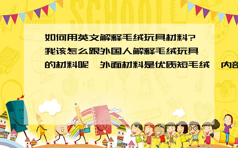 如何用英文解释毛绒玩具材料?我该怎么跟外国人解释毛绒玩具的材料呢,外面材料是优质短毛绒,内部填充是PP棉,我说毛绒,他似乎不太能理解..