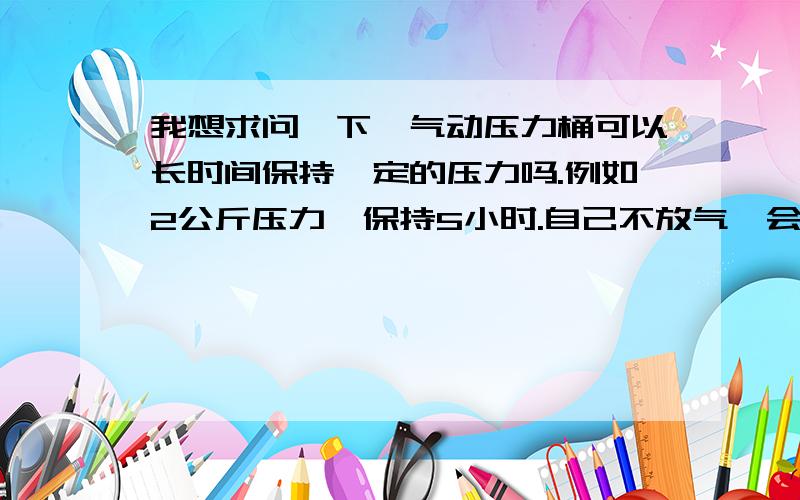 我想求问一下,气动压力桶可以长时间保持一定的压力吗.例如2公斤压力,保持5小时.自己不放气,会不会压力自动减少