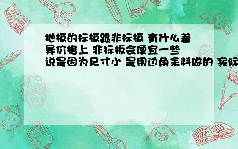 地板的标板跟非标板 有什么差异价格上 非标板会便宜一些 说是因为尺寸小 是用边角余料做的 实际是不是这个情况呢 同一种地板 这两个规格的 有多大的差异请达人赐教～我昏了```可我就