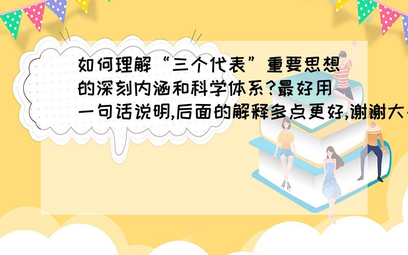 如何理解“三个代表”重要思想的深刻内涵和科学体系?最好用一句话说明,后面的解释多点更好,谢谢大哥大姐们,有空我请大家吃饭~~~~~~