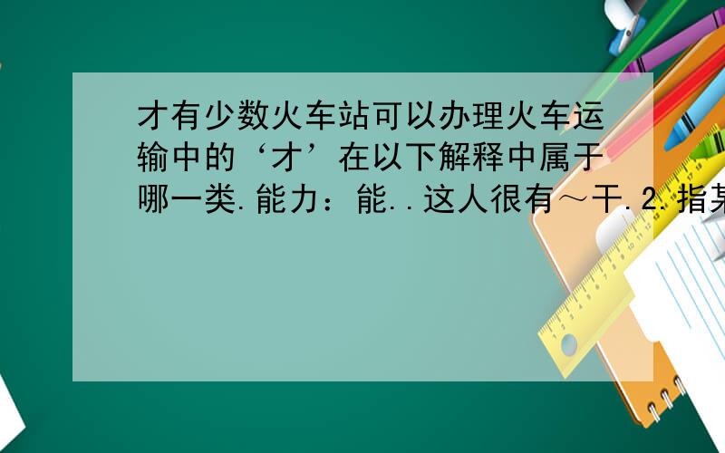 才有少数火车站可以办理火车运输中的‘才’在以下解释中属于哪一类.能力：能..这人很有～干.2.指某类人（含贬义）：..3.方,始：昨天～来.现在～懂得这个道理.4.仅仅：用了两元.来了～十