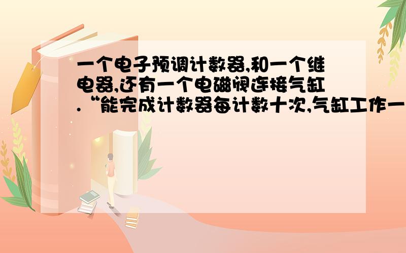 一个电子预调计数器,和一个继电器,还有一个电磁阀连接气缸.“能完成计数器每计数十次,气缸工作一次...一个电子预调计数器,和一个继电器,还有一个电磁阀连接气缸.“能完成计数器每计数