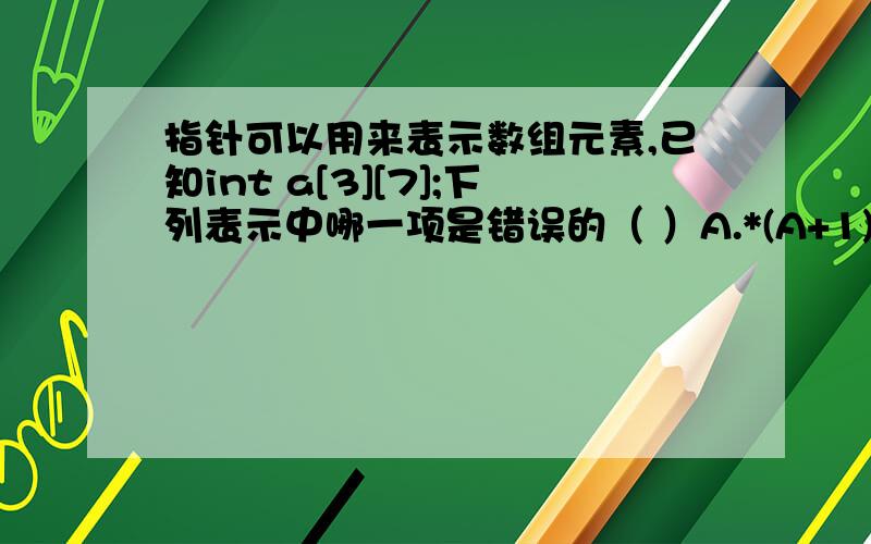 指针可以用来表示数组元素,已知int a[3][7];下列表示中哪一项是错误的（ ）A.*(A+1)[5] B.*(*a+3) C.*(*(a+1)) D.*(&a[0][0]+2)看见有的人说*a表示的是a[0][0],但我做了实验,*a只是表示第一行的首地址,而且*(