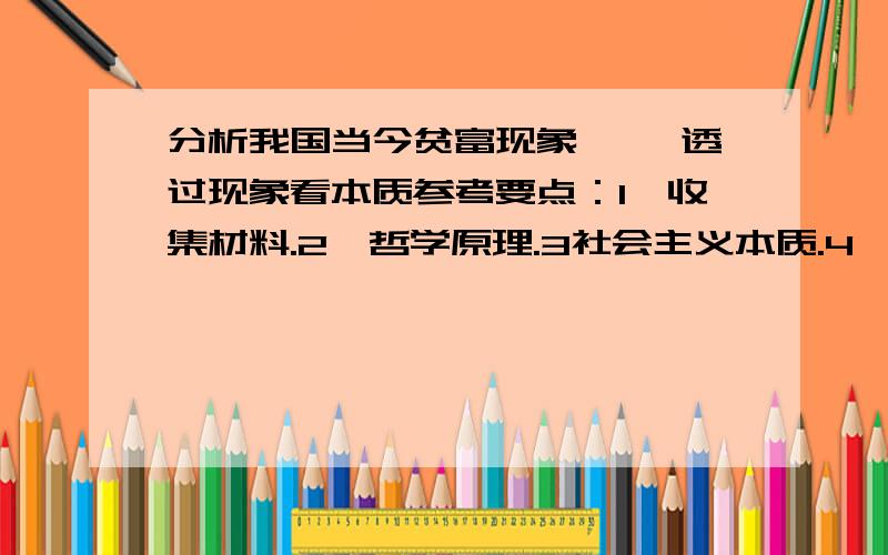 分析我国当今贫富现象 ——透过现象看本质参考要点：1,收集材料.2,哲学原理.3社会主义本质.4,贫富现象是社会主义本质的反映,先富的三个条件.5,社会主义贫富现象与资本主义贫富现象的区