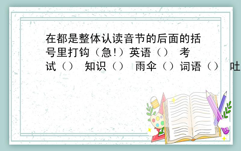 在都是整体认读音节的后面的括号里打钩（急!）英语（） 考试（） 知识（） 雨伞（）词语（） 吐丝（） 武艺（） 意志（）细雨（） 月芽（） 枝叶（） 玉石（）自私（） 世界（）圆圈