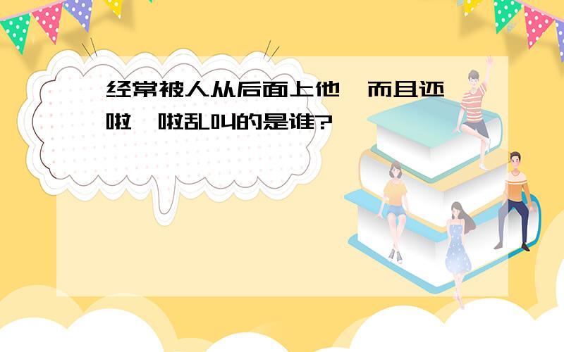 经常被人从后面上他,而且还哇啦哇啦乱叫的是谁?