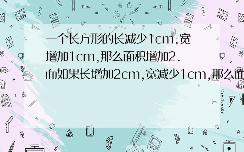 一个长方形的长减少1cm,宽增加1cm,那么面积增加2.而如果长增加2cm,宽减少1cm,那么面积不变列方程求长方形原来的长和宽