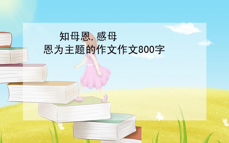 ​ 知母恩,感母恩为主题的作文作文800字