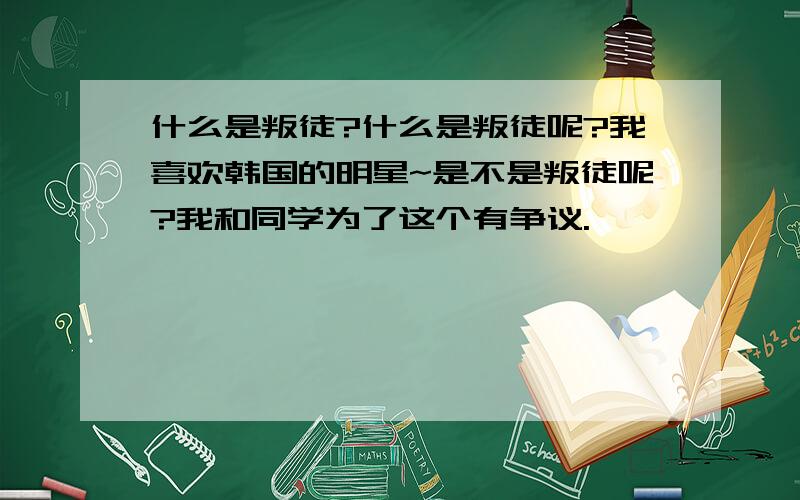 什么是叛徒?什么是叛徒呢?我喜欢韩国的明星~是不是叛徒呢?我和同学为了这个有争议.