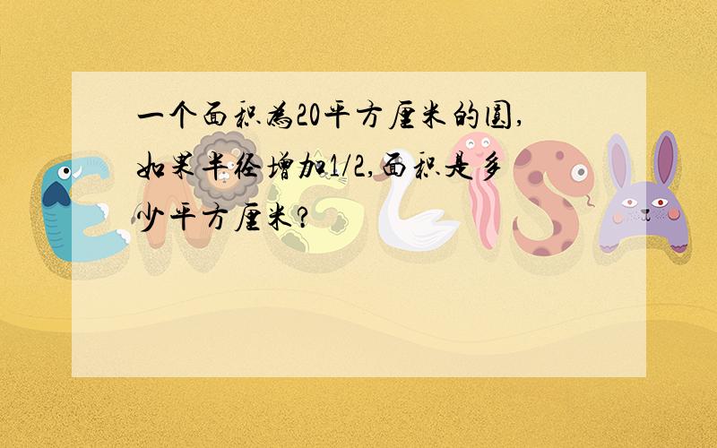 一个面积为20平方厘米的圆,如果半径增加1/2,面积是多少平方厘米?