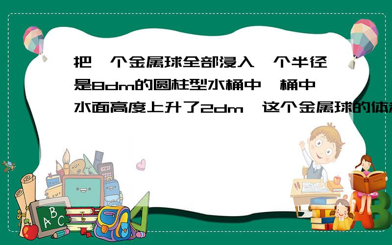 把一个金属球全部浸入一个半径是8dm的圆柱型水桶中,桶中水面高度上升了2dm,这个金属球的体积是多少