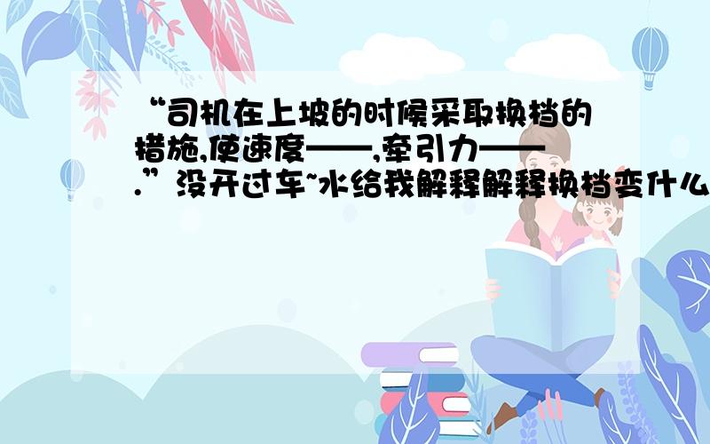 “司机在上坡的时候采取换档的措施,使速度——,牵引力——.”没开过车~水给我解释解释换档变什么了?什么工作原理?