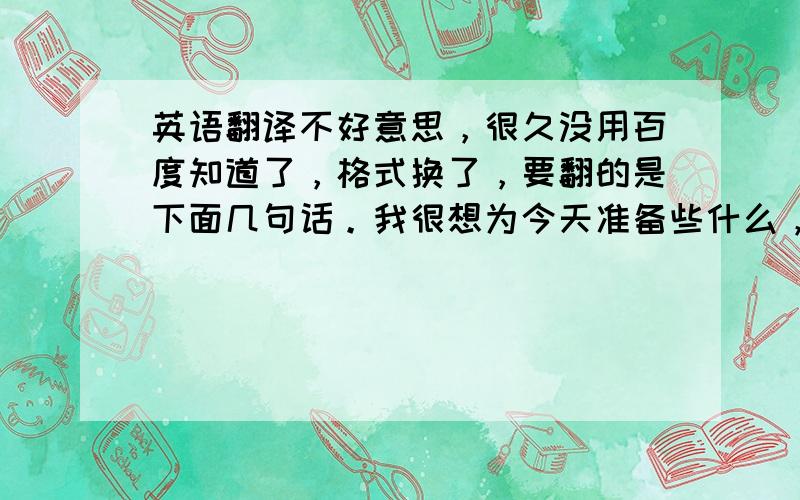 英语翻译不好意思，很久没用百度知道了，格式换了，要翻的是下面几句话。我很想为今天准备些什么，但是我的孩子前几天都生病在家，都没来得及学习，所以我想今天我的状态不会很好