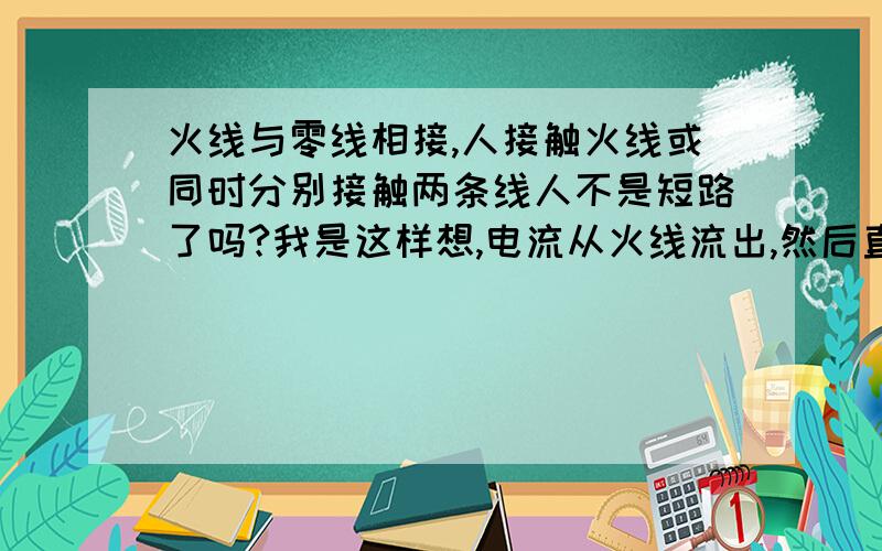 火线与零线相接,人接触火线或同时分别接触两条线人不是短路了吗?我是这样想,电流从火线流出,然后直接从零线流走,不是不经过人身上吗?