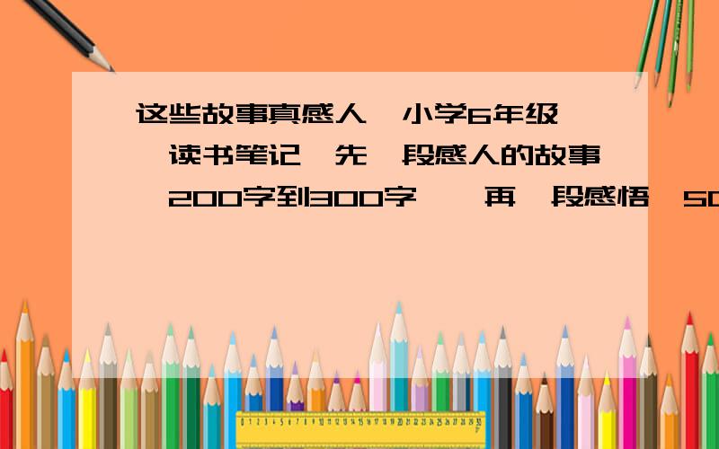 这些故事真感人【小学6年级】【读书笔记】先一段感人的故事【200字到300字】,再一段感悟【50字到70字】,好词好段神马的不要,快啊,明天一大早就要交.