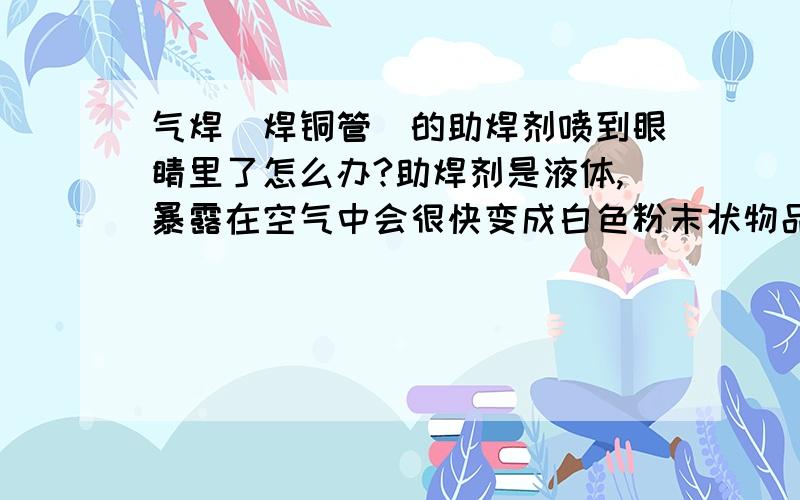 气焊（焊铜管)的助焊剂喷到眼睛里了怎么办?助焊剂是液体,暴露在空气中会很快变成白色粉末状物品