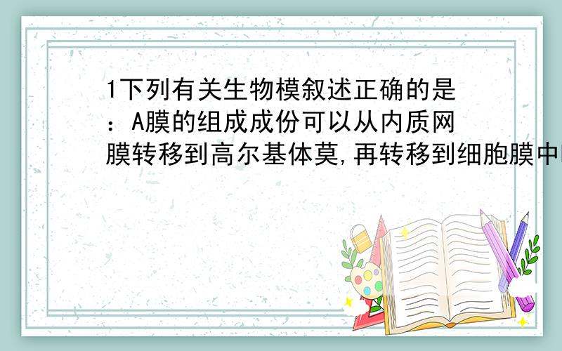 1下列有关生物模叙述正确的是：A膜的组成成份可以从内质网膜转移到高尔基体莫,再转移到细胞膜中B各种生物莫的化学组成和结构相似C生物莫是对体内所有莫结构的统称D生物莫既各司其职,