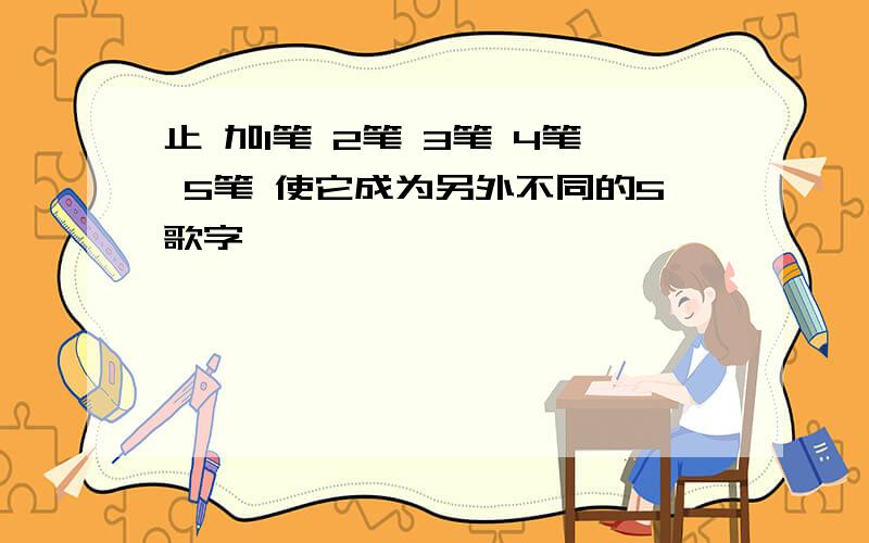 止 加1笔 2笔 3笔 4笔 5笔 使它成为另外不同的5歌字