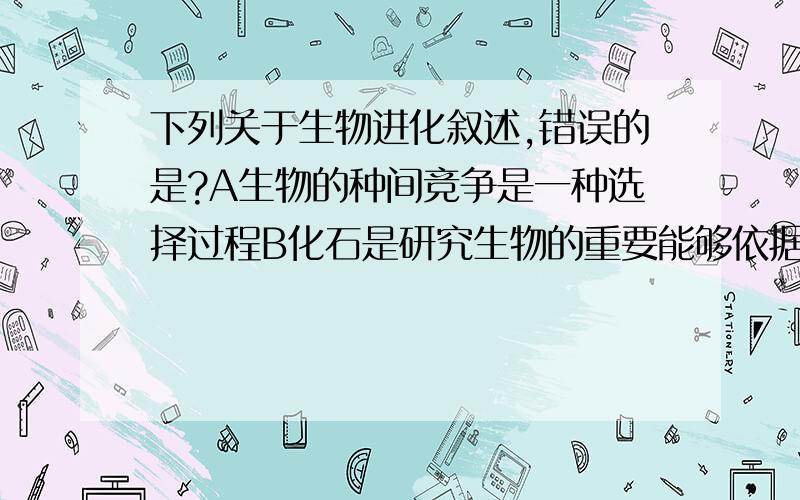 下列关于生物进化叙述,错误的是?A生物的种间竞争是一种选择过程B化石是研究生物的重要能够依据C外来物种入侵能改变生物进化的速度和方向D突变的遗传性阻碍生物进化