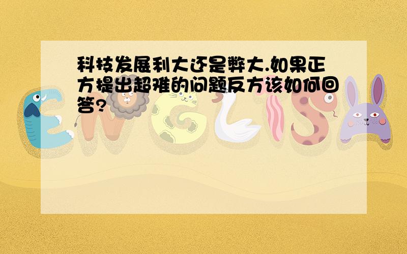 科技发展利大还是弊大.如果正方提出超难的问题反方该如何回答?