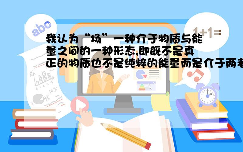 我认为“场”一种介于物质与能量之间的一种形态,即既不是真正的物质也不是纯粹的能量而是介于两者之间兄台们有什么见解呢?还有一个问题,有什么办法能够阻止能量的传播吗?